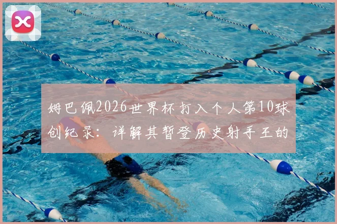 姆巴佩2026世界杯打入个人第10球创纪录：详解其暂登历史射手王的历程与超越的传奇球星