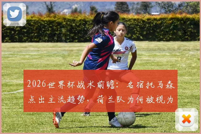 2026世界杯战术前瞻：名宿托马森点出主流趋势，荷兰队为何被视为最大夺冠黑马？