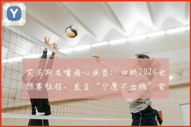 突尼斯名嘴痛心疾首:回顾2026世预赛征程,直言“宁愿不出线”背后的耻辱与反思