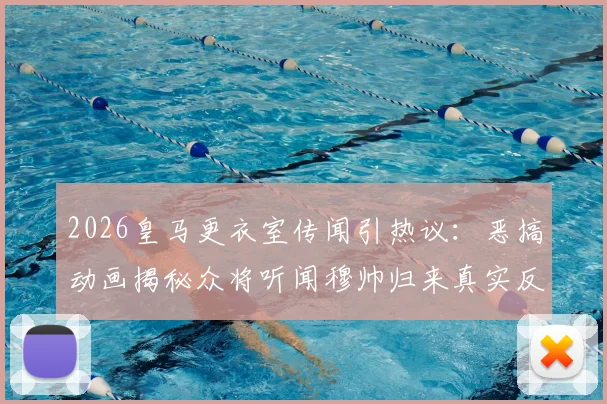2026皇马更衣室传闻引热议:恶搞动画揭秘众将听闻穆帅归来真实反应,老球迷看完直呼内行