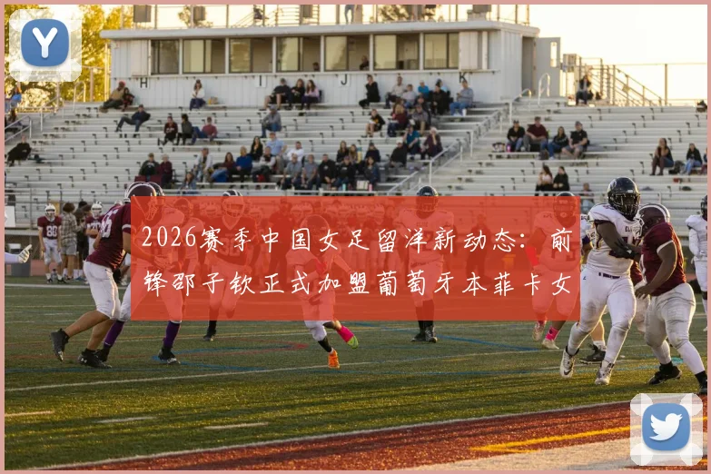 2026赛季中国女足留洋新动态：前锋邵子钦正式加盟葡萄牙本菲卡女足，附球员技术特点及转会市场分析