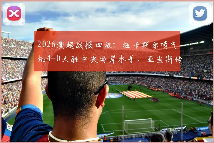 2026澳超战报回放：纽卡斯尔喷气机4-0大胜中央海岸水手，亚当斯传射建功，多布森破门集锦分析