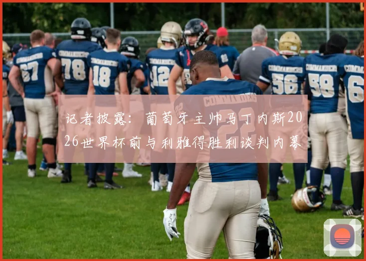 记者披露:葡萄牙主帅马丁内斯2026世界杯前与利雅得胜利谈判内幕,执教沙特球队时间线梳理