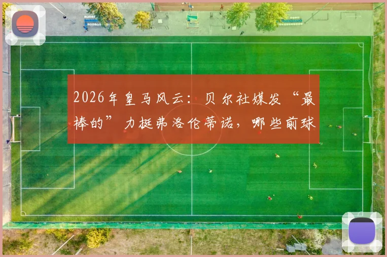 2026年皇马风云：贝尔社媒发“最棒的”力挺弗洛伦蒂诺，哪些前球员公开站队支持了主席？