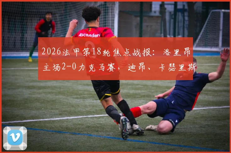 2026法甲第18轮焦点战报:洛里昂主场2-0力克马赛,迪昂、卡瑟里斯建功全解析