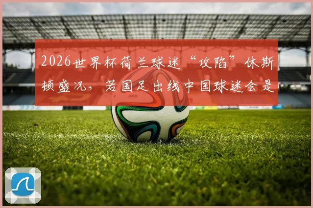 2026世界杯荷兰球迷“攻陷”休斯顿盛况，若国足出线中国球迷会是何等狂热场面？