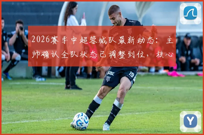 2026赛季中超蓉城队最新动态:主帅确认全队状态已调整到位,核心外援茹萨出战成疑,赛前备战深度解析
