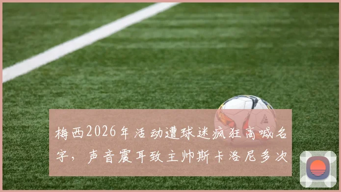 梅西2026年活动遭球迷疯狂高喊名字,声音震耳致主帅斯卡洛尼多次尝试开口均被淹没