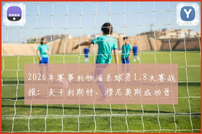 2026年赛事利物浦系球员1_8决赛战报：麦卡利斯特、穆尼奥斯成功晋级，阿利松遗憾出局原因解析