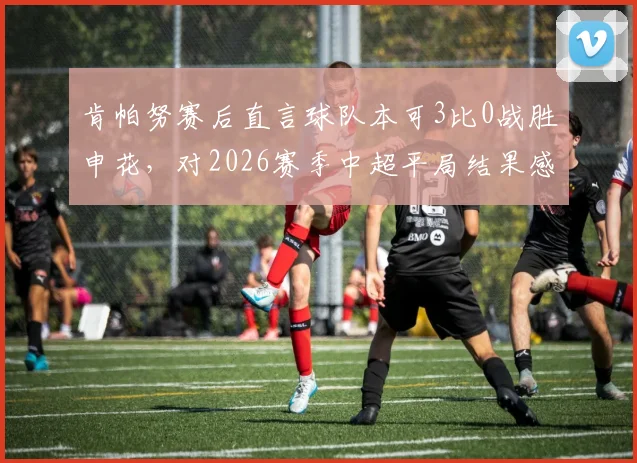 肯帕努赛后直言球队本可3比0战胜申花，对2026赛季中超平局结果感到失望