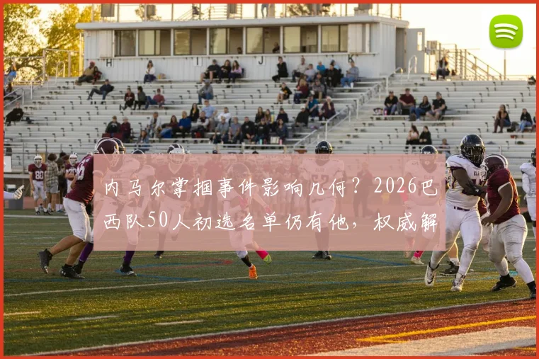 内马尔掌掴事件影响几何?2026巴西队50人初选名单仍有他,权威解析其国家队前景