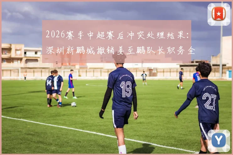 2026赛季中超赛后冲突处理结果:深圳新鹏城撤销姜至鹏队长职务全解析,看俱乐部官方如何回应球迷关切