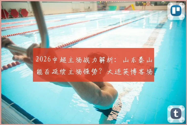 2026中超主场战力解析：山东泰山能否延续主场强势？大连英博客场困境如何破解