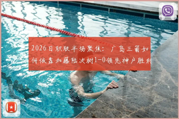 2026日职联半场聚焦：广岛三箭如何依靠加藤陆次树1-0领先神户胜利船，半场攻防数据深度拆解