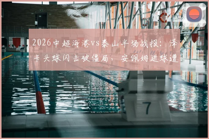 2026中超海港vs泰山半场战报:泽卡头球闪击破僵局,安佩姆进球遭VAR否决,泰山客场1-0领先