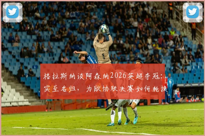 格拉斯纳谈阿森纳2026英超夺冠:实至名归,为欧协联决赛如何轮换解析