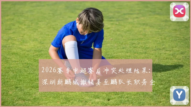 2026赛季中超赛后冲突处理结果：深圳新鹏城撤销姜至鹏队长职务全解析，看俱乐部官方如何回应球迷关切