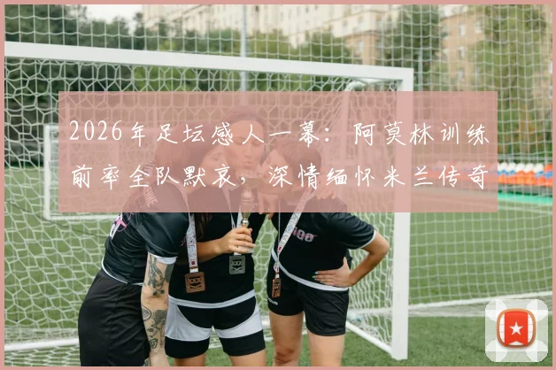 2026年足坛感人一幕:阿莫林训练前率全队默哀,深情缅怀米兰传奇巴雷西时刻回顾