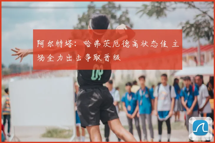阿尔特塔：哈弗茨厄德高状态佳 主场全力出击争取晋级