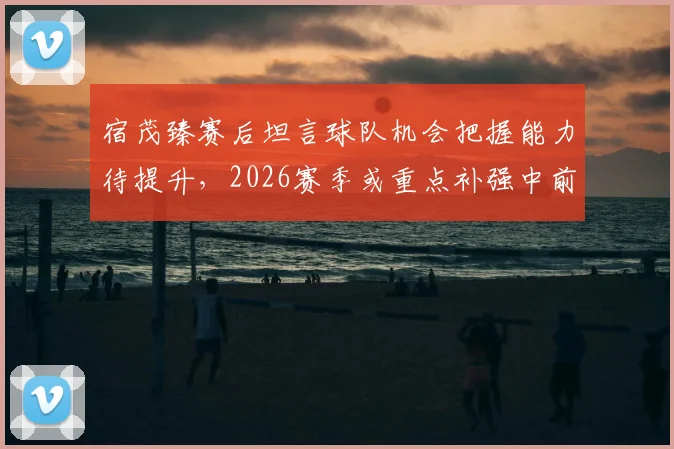 宿茂臻赛后坦言球队机会把握能力待提升,2026赛季或重点补强中前卫位置