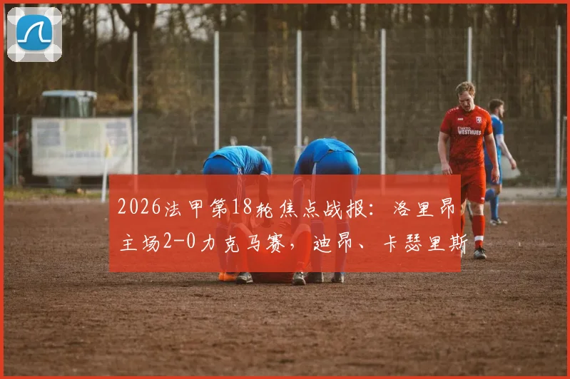 2026法甲第18轮焦点战报：洛里昂主场2-0力克马赛，迪昂、卡瑟里斯建功全解析