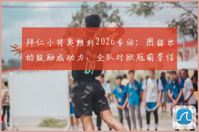 拜仁小将奥赖利2026专访：图赫尔的鼓励成动力，全队对欧冠前景信心高涨