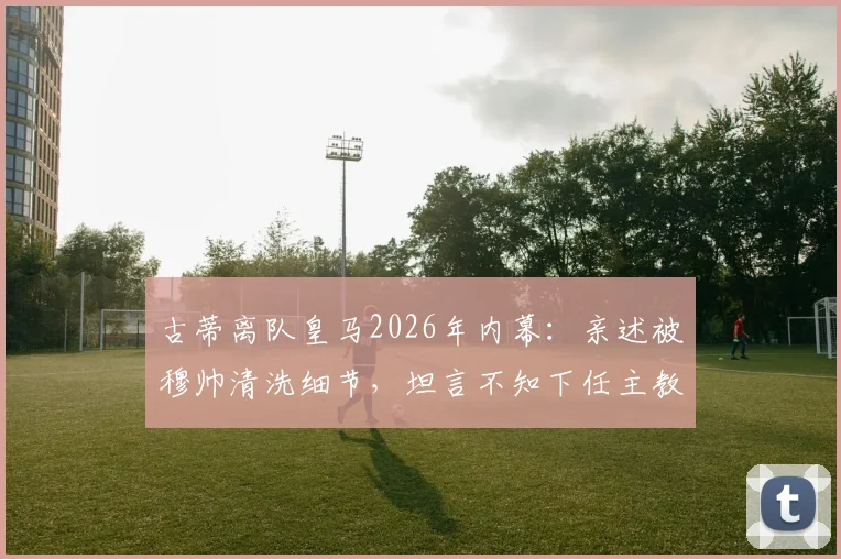 古蒂离队皇马2026年内幕：亲述被穆帅清洗细节，坦言不知下任主教练人选