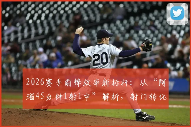 2026赛季前锋效率新标杆:从“阿瑙45分钟1射1中”解析,射门转化率与期望进球(xG)如何定义现代射手价值