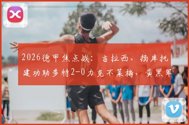 2026德甲焦点战：吉拉西、扬库托建功助多特2-0力克不莱梅，黄黑军团稳居积分榜前列