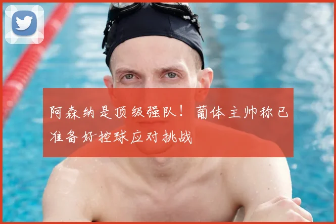 阿森纳是顶级强队！葡体主帅称已准备好控球应对挑战