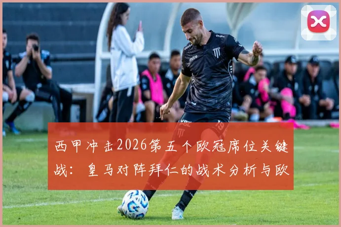 西甲冲击2026第五个欧冠席位关键战:皇马对阵拜仁的战术分析与欧战积分影响全解读
