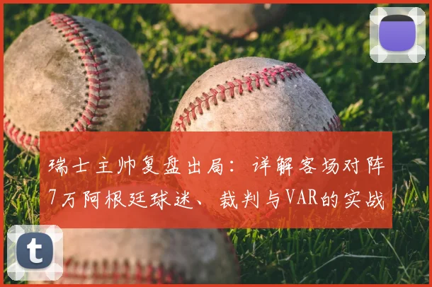 瑞士主帅复盘出局:详解客场对阵7万阿根廷球迷、裁判与VAR的实战挑战与未来应对策略