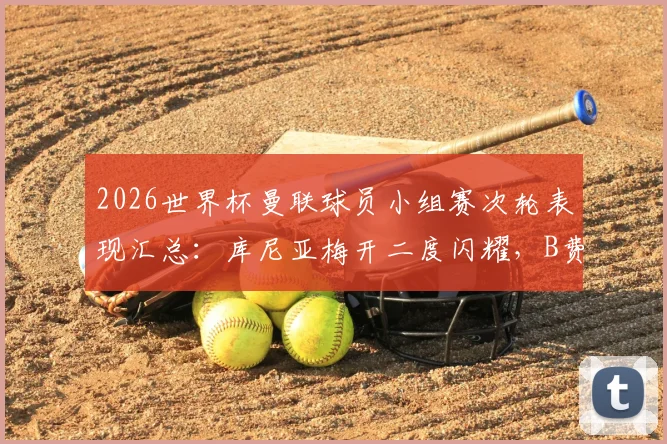 2026世界杯曼联球员小组赛次轮表现汇总：库尼亚梅开二度闪耀，B费独造两球建功全解析