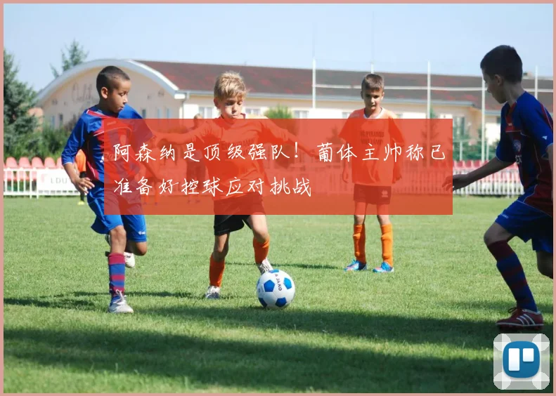 阿森纳是顶级强队！葡体主帅称已准备好控球应对挑战
