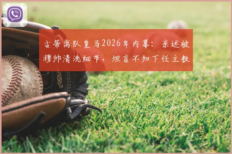 古蒂离队皇马2026年内幕:亲述被穆帅清洗细节,坦言不知下任主教练人选
