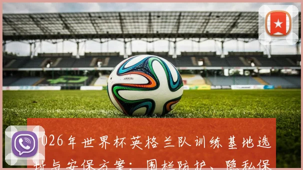 2026年世界杯英格兰队训练基地选址与安保方案：围栏防护、隐私保护及英足总最新应对措施详解