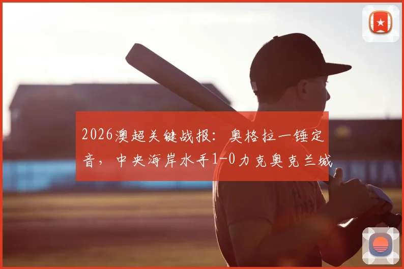 2026澳超关键战报：奥格拉一锤定音，中央海岸水手1-0力克奥克兰城，详解此胜如何助力纽卡斯尔喷气机锁定冠军