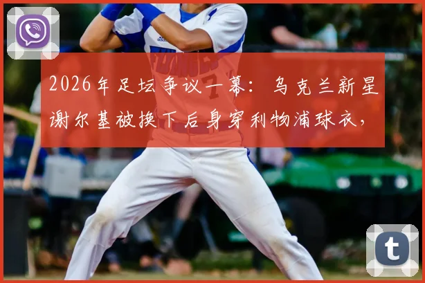 2026年足坛争议一幕:乌克兰新星谢尔基被换下后身穿利物浦球衣,是转会预兆还是单纯意外?球迷热议背后的原因