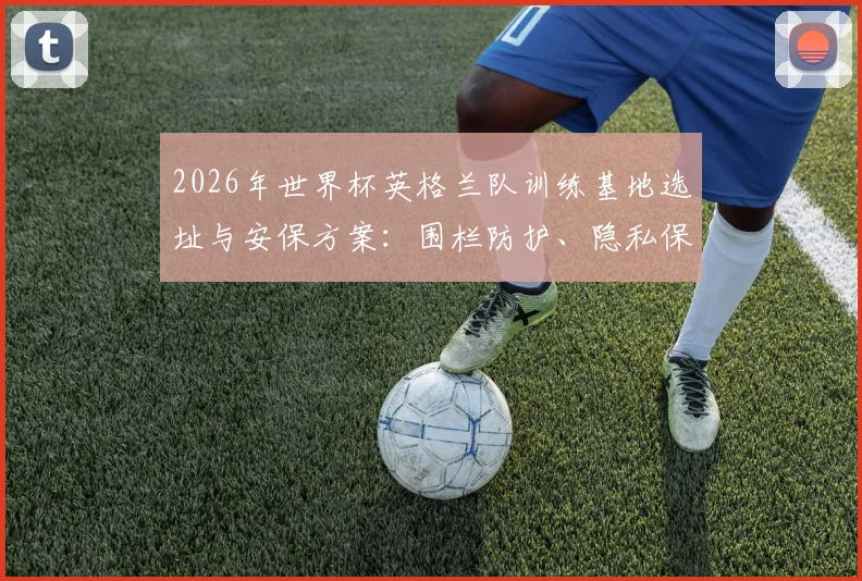 2026年世界杯英格兰队训练基地选址与安保方案:围栏防护、隐私保护及英足总最新应对措施详解