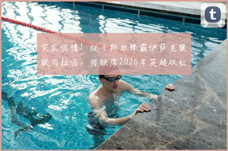 突发伤情！纽卡斯尔锋霸伊萨克腹股沟拉伤，将缺席2026年英超双红会焦点战