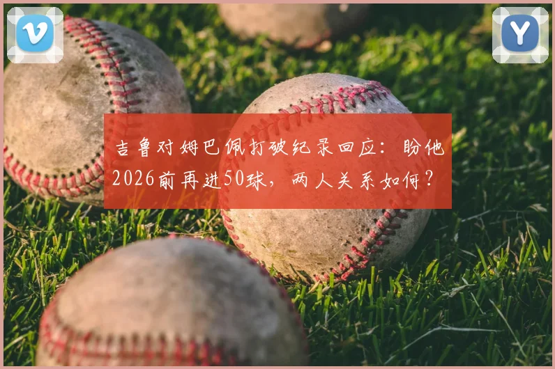 吉鲁对姆巴佩打破纪录回应：盼他2026前再进50球，两人关系如何？