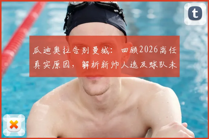 瓜迪奥拉告别曼城：回顾2026离任真实原因，解析新帅人选及球队未来走向