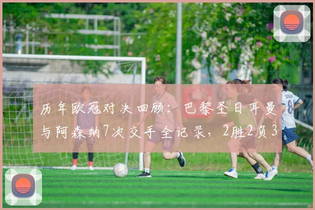 历年欧冠对决回顾：巴黎圣日耳曼与阿森纳7次交手全记录，2胜2负3平真可谓平分秋色
