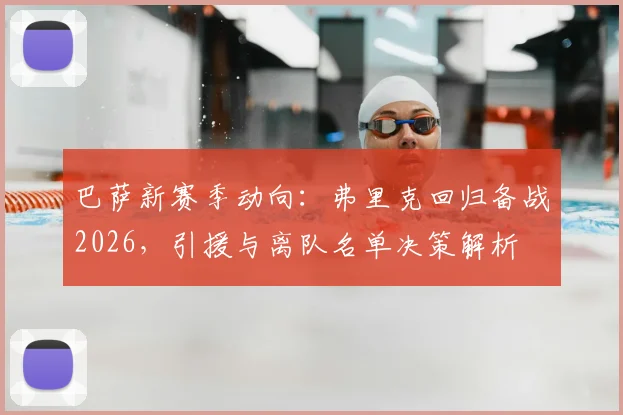 巴萨新赛季动向：弗里克回归备战2026，引援与离队名单决策解析