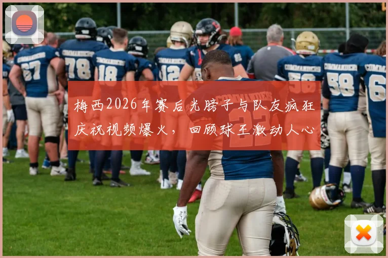 梅西2026年赛后光膀子与队友疯狂庆祝视频爆火,回顾球王激动人心的胜利瞬间
