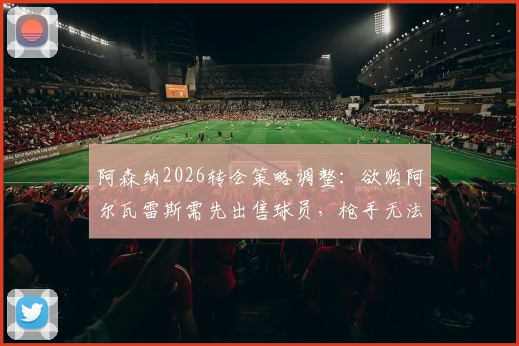 阿森纳2026转会策略调整:欲购阿尔瓦雷斯需先出售球员,枪手无法重现去年大手笔引援模式