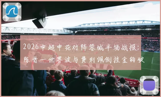 2026中超申花对阵蓉城半场战报：陈晋一世界波与费利佩倒挂金钩破门，申花2-1暂时领先