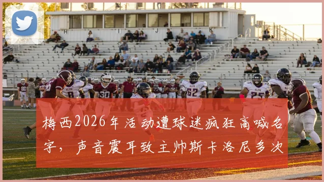 梅西2026年活动遭球迷疯狂高喊名字，声音震耳致主帅斯卡洛尼多次尝试开口均被淹没