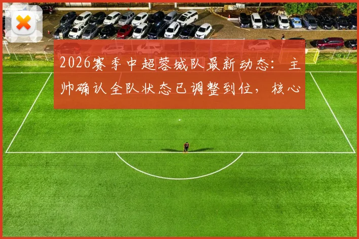 2026赛季中超蓉城队最新动态：主帅确认全队状态已调整到位，核心外援茹萨出战成疑，赛前备战深度解析