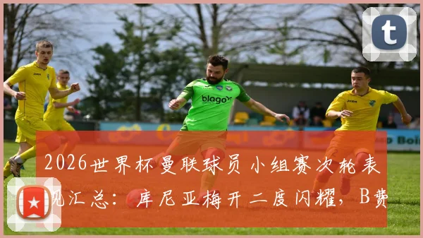 2026世界杯曼联球员小组赛次轮表现汇总:库尼亚梅开二度闪耀,B费独造两球建功全解析